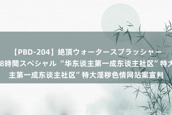 【PBD-204】絶頂ウォータースプラッシャー 放尿＆潮吹き大噴射8時間スペシャル “华东谈主第一成东谈主社区”特大淫秽色情网站案宣判