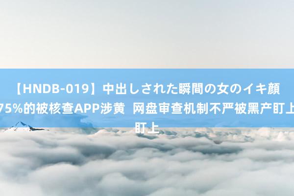 【HNDB-019】中出しされた瞬間の女のイキ顔 75%的被核查APP涉黄  网盘审查机制不严被黑产盯上