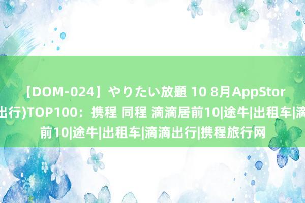 【DOM-024】やりたい放題 10 8月AppStore中国免费榜(旅游出行)TOP100：携程 同程 滴滴居前10|途牛|出租车|滴滴出行|携程旅行网