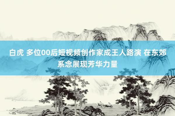 白虎 多位00后短视频创作家成王人路演 在东郊系念展现芳华力量