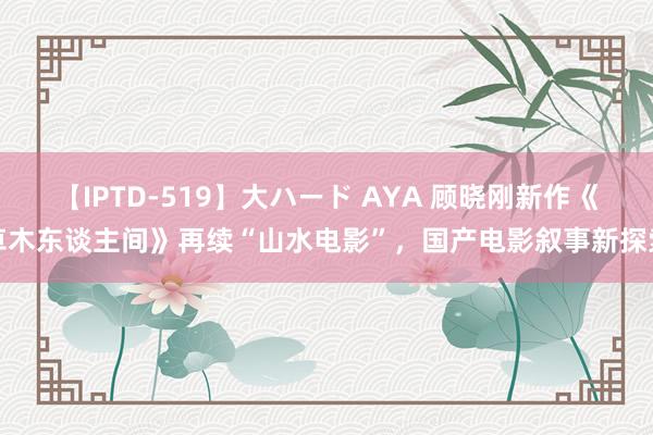 【IPTD-519】大ハード AYA 顾晓刚新作《草木东谈主间》再续“山水电影”，国产电影叙事新探索