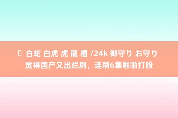 ✨白蛇 白虎 虎 龍 福 /24k 御守り お守り 觉得国产又出烂剧，连刷6集啪啪打脸