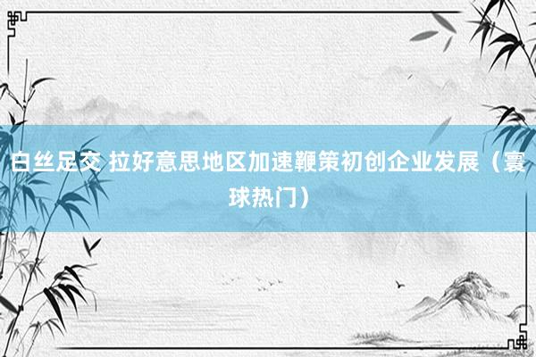 白丝足交 拉好意思地区加速鞭策初创企业发展（寰球热门）