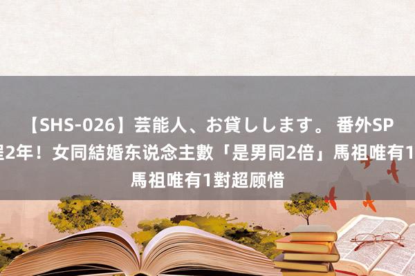 【SHS-026】芸能人、お貸しします。 番外SP 同婚登程2年！女同結婚东说念主數「是男同2倍」　馬祖唯有1對超顾惜