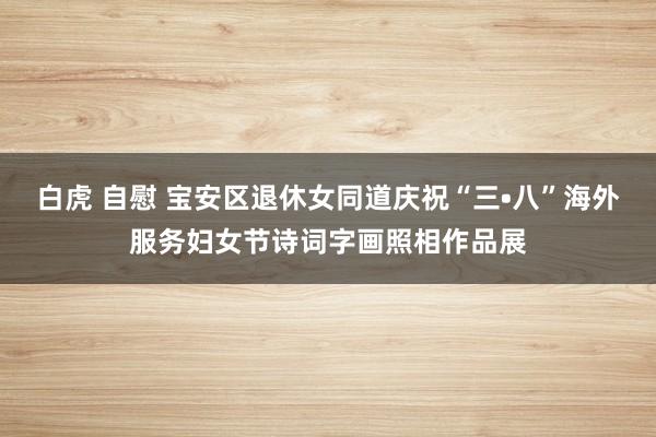 白虎 自慰 宝安区退休女同道庆祝“三•八”海外服务妇女节诗词字画照相作品展