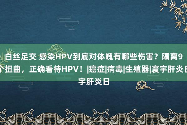 白丝足交 感染HPV到底对体魄有哪些伤害？隔离9个扭曲，正确看待HPV！|癌症|病毒|生殖器|寰宇肝炎日