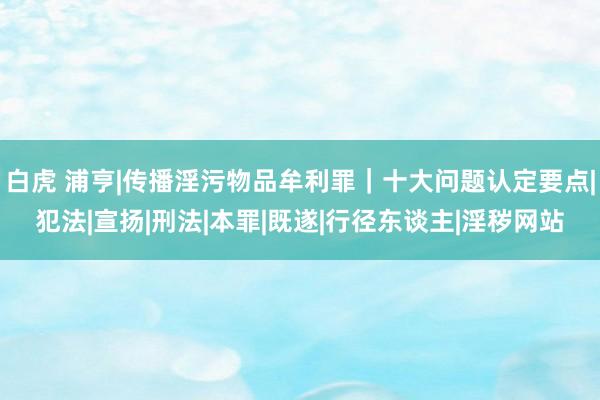 白虎 浦亨|传播淫污物品牟利罪｜十大问题认定要点|犯法|宣扬|刑法|本罪|既遂|行径东谈主|淫秽网站