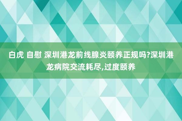 白虎 自慰 深圳港龙前线腺炎颐养正规吗?深圳港龙病院交流耗尽，过度颐养