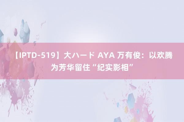 【IPTD-519】大ハード AYA 万有俊：以欢腾为芳华留住“纪实影相”