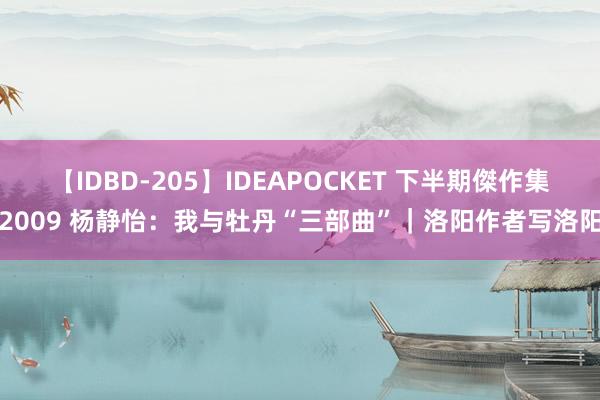 【IDBD-205】IDEAPOCKET 下半期傑作集2009 杨静怡：我与牡丹“三部曲”｜洛阳作者写洛阳