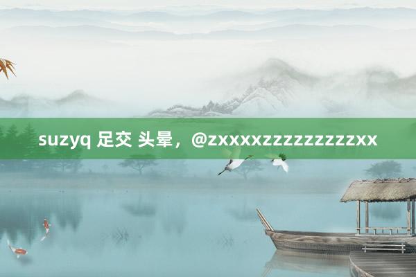 suzyq 足交 头晕，@zxxxxzzzzzzzzzxx