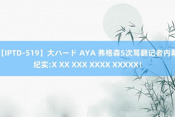 【IPTD-519】大ハード AYA 弗格森5次骂翻记者内幕纪实:X XX XXX XXXX XXXXX！