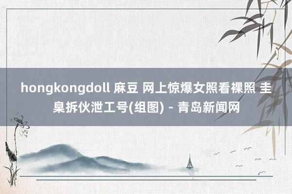 hongkongdoll 麻豆 网上惊爆女照看裸照 圭臬拆伙泄工号(组图)－青岛新闻网