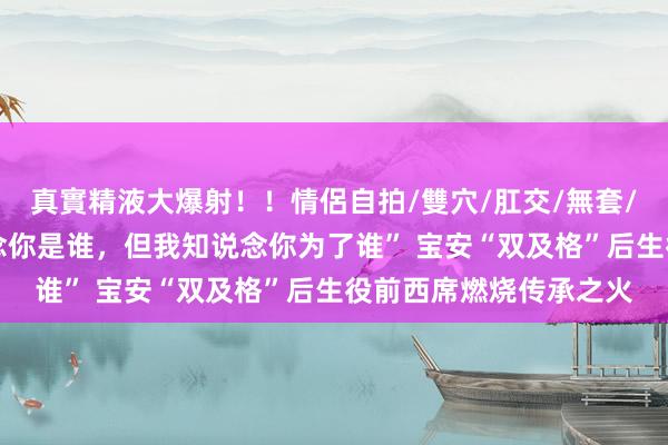 真實精液大爆射！！情侶自拍/雙穴/肛交/無套/大量噴精 “我不知说念你是谁，但我知说念你为了谁” 宝安“双及格”后生役前西席燃烧传承之火