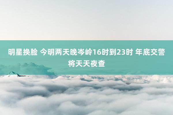 明星换脸 今明两天晚岑岭16时到23时 年底交警将天天夜查