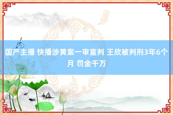 国产主播 快播涉黄案一审宣判 王欣被判刑3年6个月 罚金千万