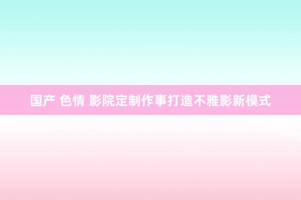 国产 色情 影院定制作事打造不雅影新模式