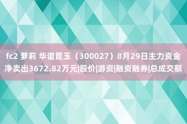 fc2 萝莉 华谊昆玉（300027）8月29日主力资金净卖出3672.82万元|股价|游资|融资融券|总成交额