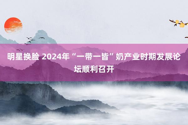 明星换脸 2024年“一带一皆”奶产业时期发展论坛顺利召开