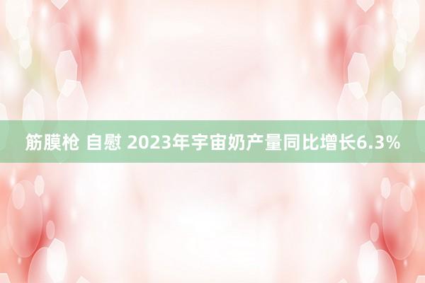 筋膜枪 自慰 2023年宇宙奶产量同比增长6.3%