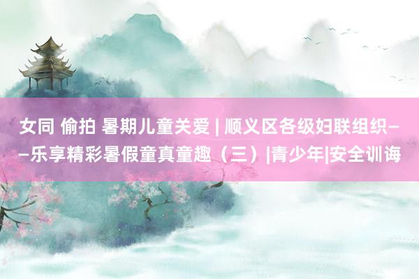 女同 偷拍 暑期儿童关爱 | 顺义区各级妇联组织——乐享精彩暑假童真童趣（三）|青少年|安全训诲