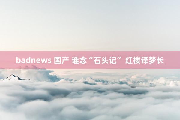 badnews 国产 谁念“石头记” 红楼译梦长