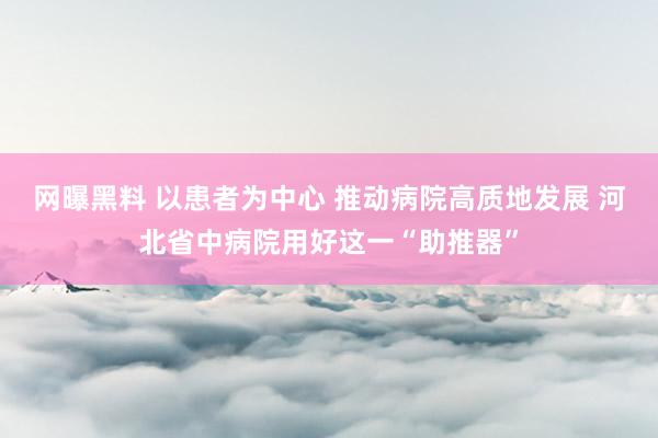 网曝黑料 以患者为中心 推动病院高质地发展 河北省中病院用好这一“助推器”