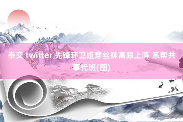 拳交 twitter 先锋环卫姐穿丝袜高跟上阵 系帮共事代班(图)