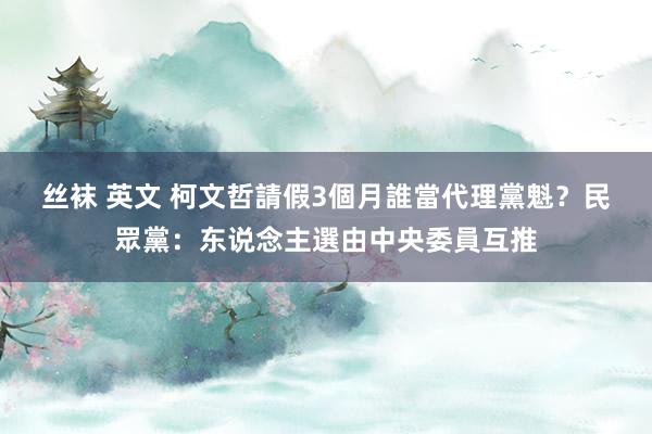 丝袜 英文 柯文哲請假3個月誰當代理黨魁？　民眾黨：东说念主選由中央委員互推