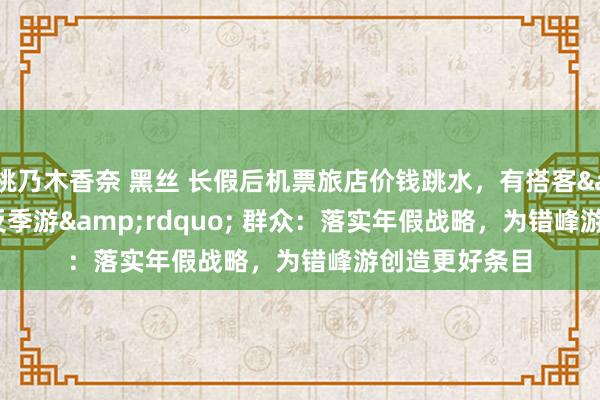 桃乃木香奈 黑丝 长假后机票旅店价钱跳水，有搭客&ldquo;反季游&rdquo; 群众：落实年假战略，为错峰游创造更好条目