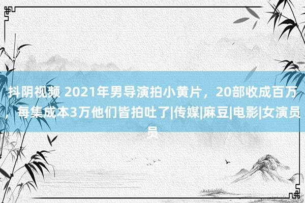 抖阴视频 2021年男导演拍小黄片，20部收成百万，每集成本3万他们皆拍吐了|传媒|麻豆|电影|女演员