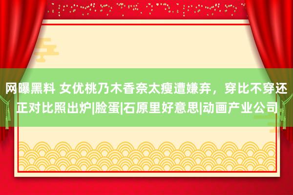 网曝黑料 女优桃乃木香奈太瘦遭嫌弃，穿比不穿还正对比照出炉|脸蛋|石原里好意思|动画产业公司