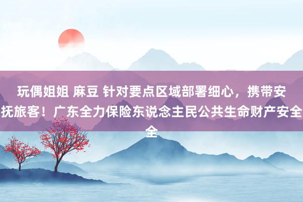 玩偶姐姐 麻豆 针对要点区域部署细心，携带安抚旅客！广东全力保险东说念主民公共生命财产安全