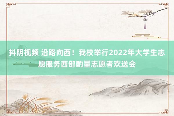 抖阴视频 沿路向西！我校举行2022年大学生志愿服务西部酌量志愿者欢送会