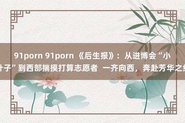 91porn 91porn 《后生报》：从进博会“小叶子”到西部揣摸打算志愿者  一齐向西，奔赴芳华之约