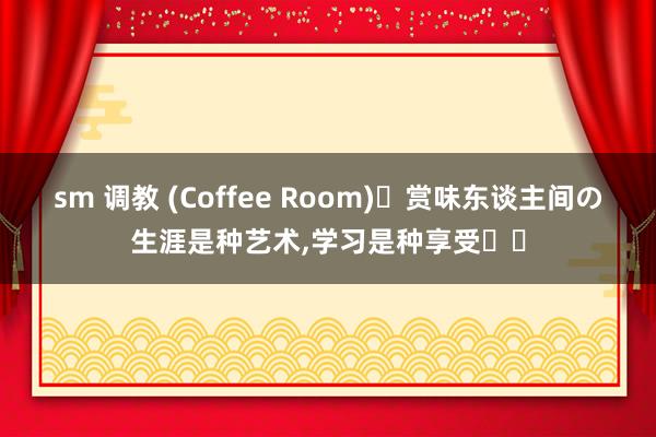 sm 调教 (Coffee Room)赏味东谈主间の生涯是种艺术，学习是种享受