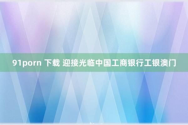 91porn 下载 迎接光临中国工商银行工银澳门