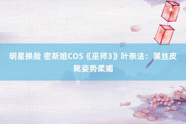 明星换脸 密斯姐COS《巫师3》叶奈法：黑丝皮靴姿势柔媚