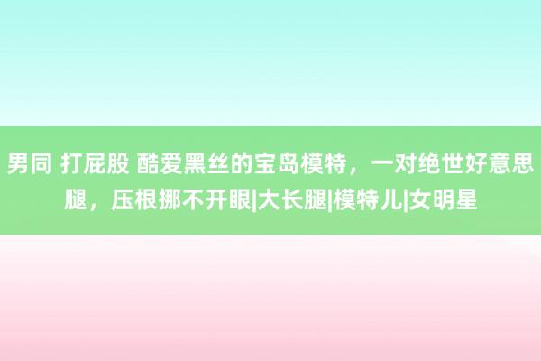 男同 打屁股 酷爱黑丝的宝岛模特，一对绝世好意思腿，压根挪不开眼|大长腿|模特儿|女明星