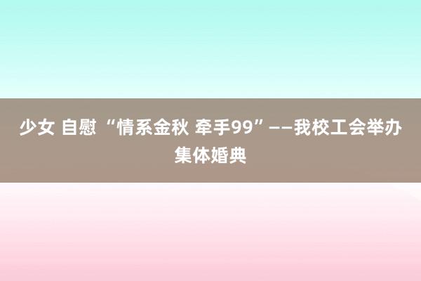 少女 自慰 “情系金秋 牵手99”——我校工会举办集体婚典