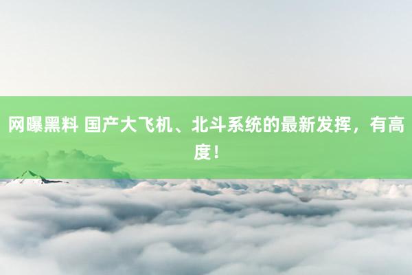 网曝黑料 国产大飞机、北斗系统的最新发挥，有高度！