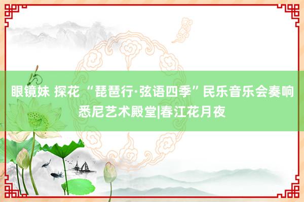 眼镜妹 探花 “琵琶行·弦语四季”民乐音乐会奏响悉尼艺术殿堂|春江花月夜