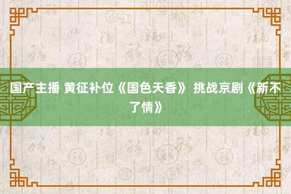 国产主播 黄征补位《国色天香》 挑战京剧《新不了情》