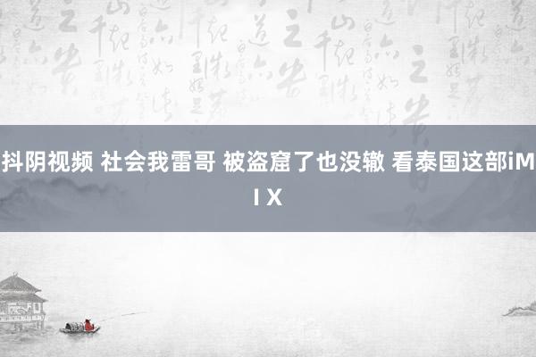 抖阴视频 社会我雷哥 被盗窟了也没辙 看泰国这部iMI X