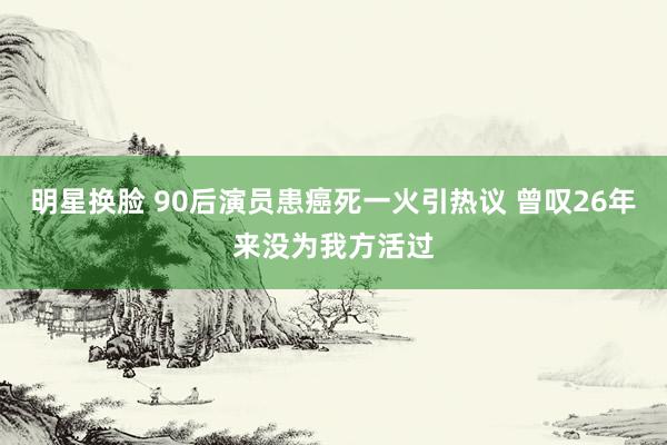 明星换脸 90后演员患癌死一火引热议 曾叹26年来没为我方活过