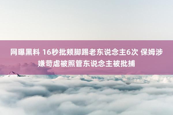 网曝黑料 16秒批颊脚踢老东说念主6次 保姆涉嫌苛虐被照管东说念主被批捕