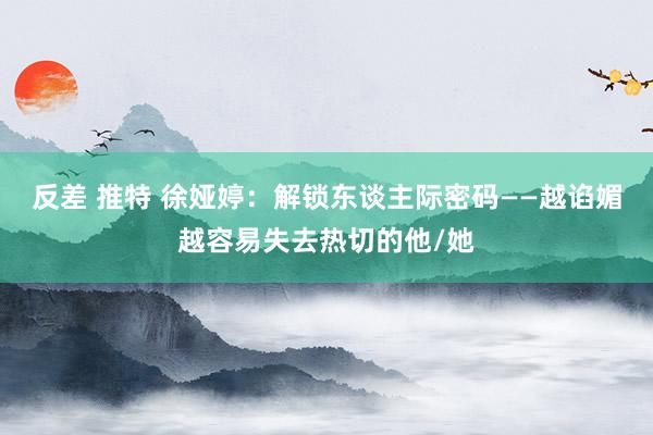 反差 推特 徐娅婷：解锁东谈主际密码——越谄媚越容易失去热切的他/她