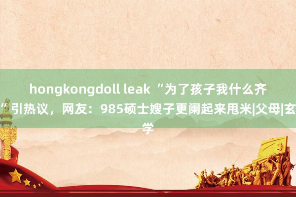 hongkongdoll leak “为了孩子我什么齐信”引热议，网友：985硕士嫂子更阑起来甩米|父母|玄学