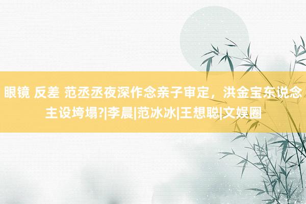 眼镜 反差 范丞丞夜深作念亲子审定，洪金宝东说念主设垮塌?|李晨|范冰冰|王想聪|文娱圈