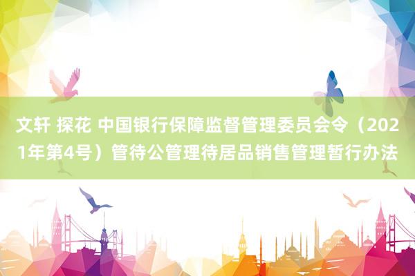 文轩 探花 中国银行保障监督管理委员会令（2021年第4号）　　管待公管理待居品销售管理暂行办法